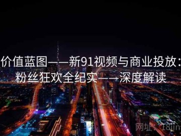 价值蓝图——新91视频与商业投放：粉丝狂欢全纪实——深度解读