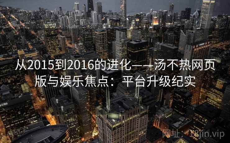 从2015到2016的进化——汤不热网页版与娱乐焦点:平台升级纪实 从2015到2016的进化——汤不热网页版与娱乐焦点:平台升级纪实