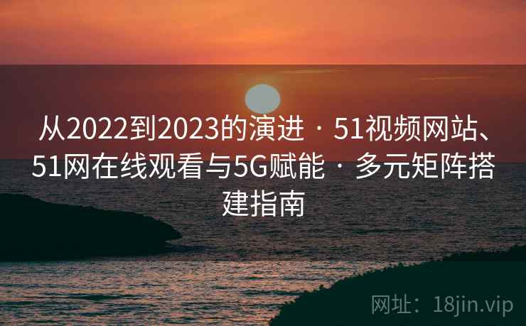 从2022到2023的演进 · 51视频网站、51网在线观看与5G赋能 · 多元矩阵搭建指南