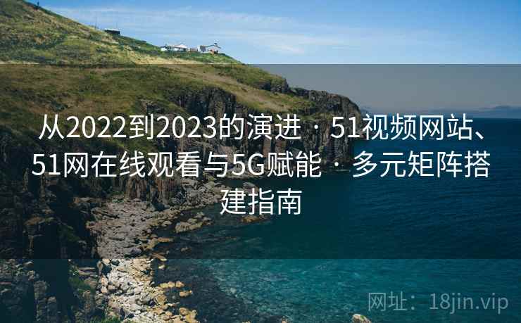 从2022到2023的演进 · 51视频网站、51网在线观看与5G赋能 · 多元矩阵搭建指南