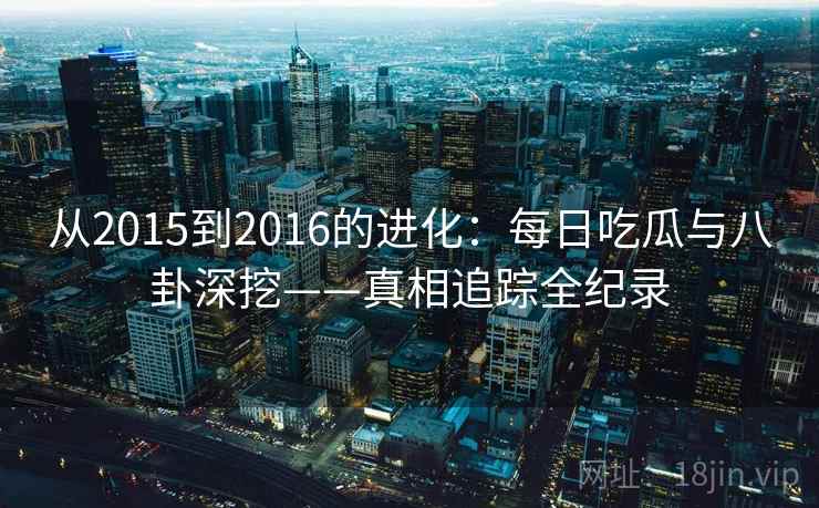 从2015到2016的进化:每日吃瓜与八卦深挖——真相追踪全纪录 从2015到2016的进化:每日吃瓜与八卦深挖——真相追踪全纪录