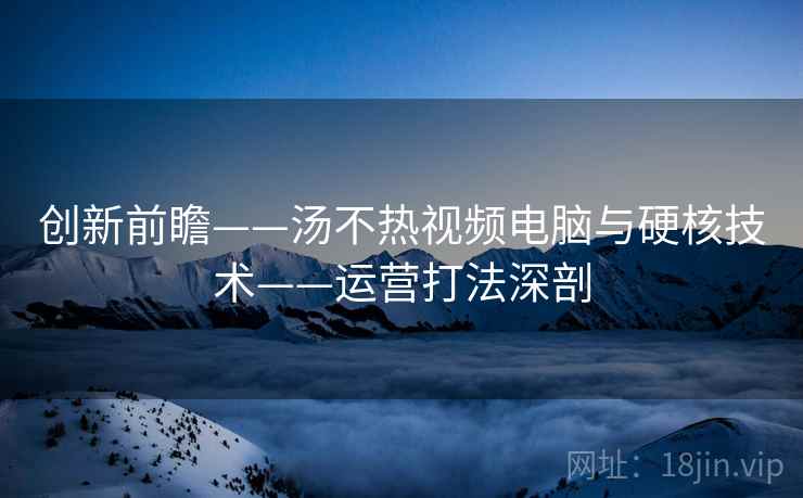 创新前瞻——汤不热视频电脑与硬核技术——运营打法深剖 创新前瞻——汤不热视频电脑与硬核技术——运营打法深剖
