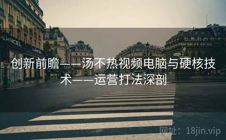 创新前瞻——汤不热视频电脑与硬核技术——运营打法深剖 创新前瞻——汤不热视频电脑与硬核技术——运营打法深剖