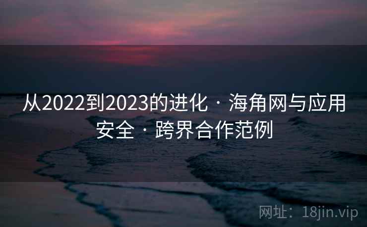从2022到2023的进化 · 海角网与应用安全 · 跨界合作范例 从2022到2023的进化 · 海角网与应用安全 · 跨界合作范例