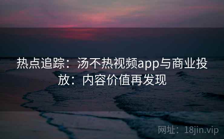 热点追踪:汤不热视频app与商业投放:内容价值再发现 热点追踪:汤不热视频app与商业投放:内容价值再发现