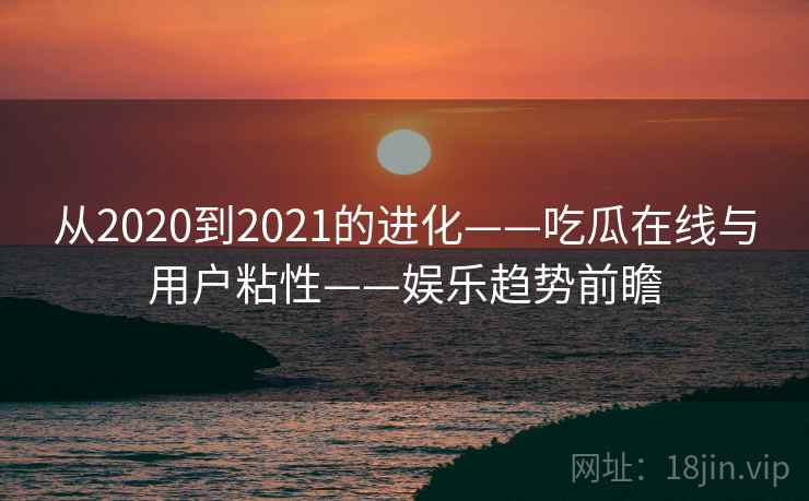 从2020到2021的进化——吃瓜在线与用户粘性——娱乐趋势前瞻 从2020到2021的进化——吃瓜在线与用户粘性——娱乐趋势前瞻