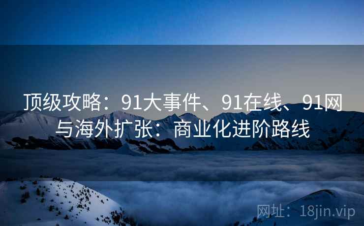 顶级攻略:91大事件、91在线、91网与海外扩张:商业化进阶路线 顶级攻略:91大事件、91在线、91网与海外扩张:商业化进阶路线