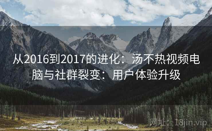 从2016到2017的进化:汤不热视频电脑与社群裂变:用户体验升级 从2016到2017的进化:汤不热视频电脑与社群裂变:用户体验升级