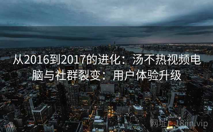 从2016到2017的进化:汤不热视频电脑与社群裂变:用户体验升级 从2016到2017的进化:汤不热视频电脑与社群裂变:用户体验升级
