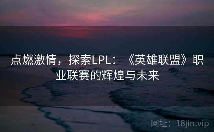 点燃激情,探索LPL:《英雄联盟》职业联赛的辉煌与未来 点燃激情,探索LPL:《英雄联盟》职业联赛的辉煌与未来
