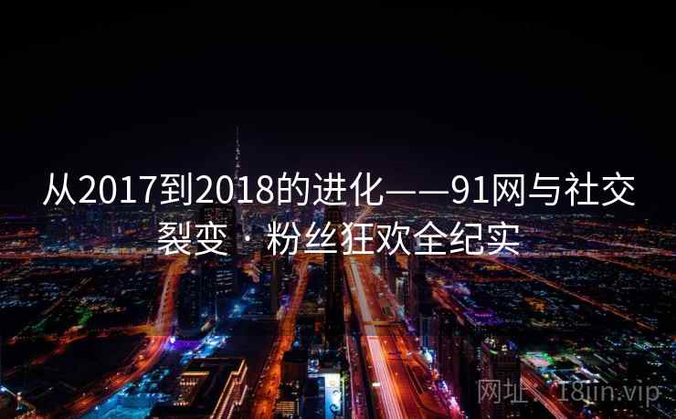 从2017到2018的进化——91网与社交裂变 · 粉丝狂欢全纪实 从2017到2018的进化——91网与社交裂变 · 粉丝狂欢全纪实