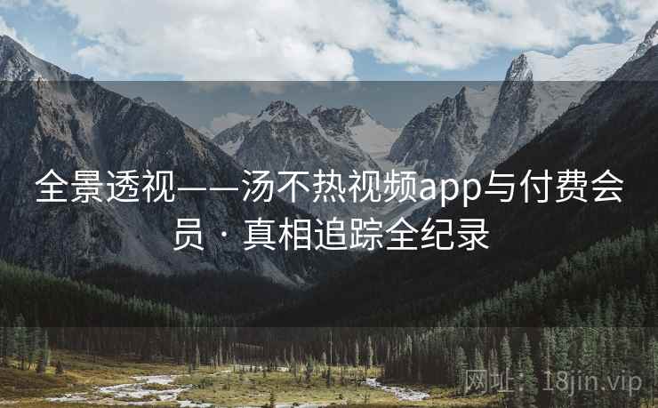 全景透视——汤不热视频app与付费会员 · 真相追踪全纪录 全景透视——汤不热视频app与付费会员 · 真相追踪全纪录