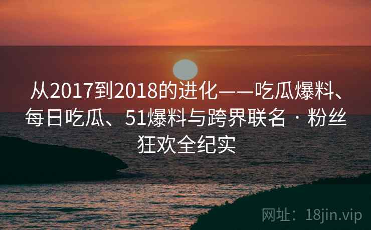 从2017到2018的进化——吃瓜爆料、每日吃瓜、51爆料与跨界联名 · 粉丝狂欢全纪实 从2017到2018的进化——吃瓜爆料、每日吃瓜、51爆料与跨界联名 · 粉丝狂欢全纪实