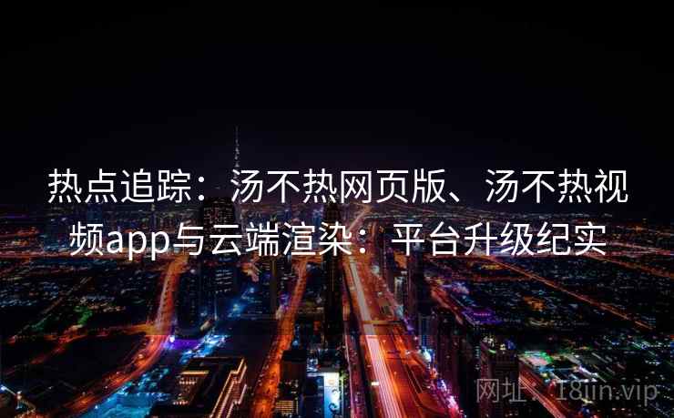 热点追踪:汤不热网页版、汤不热视频app与云端渲染:平台升级纪实 热点追踪:汤不热网页版、汤不热视频app与云端渲染:平台升级纪实