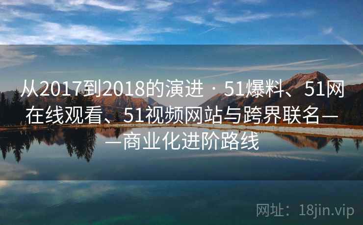 从2017到2018的演进 · 51爆料、51网在线观看、51视频网站与跨界联名——商业化进阶路线 从2017到2018的演进 · 51爆料、51网在线观看、51视频网站与跨界联名——商业化进阶路线