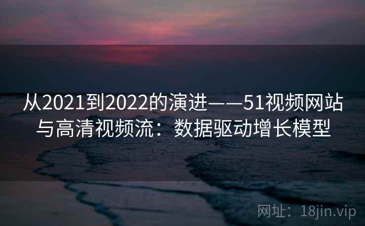 从2021到2022的演进——51视频网站与高清视频流:数据驱动增长模型 从2021到2022的演进——51视频网站与高清视频流:数据驱动增长模型