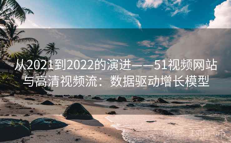 从2021到2022的演进——51视频网站与高清视频流:数据驱动增长模型 从2021到2022的演进——51视频网站与高清视频流:数据驱动增长模型