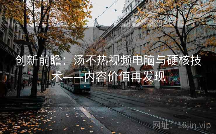 创新前瞻:汤不热视频电脑与硬核技术——内容价值再发现 创新前瞻:汤不热视频电脑与硬核技术——内容价值再发现