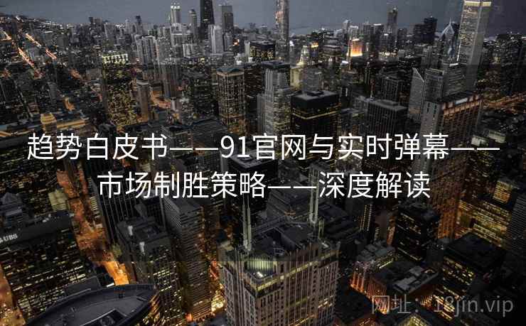 趋势白皮书——91官网与实时弹幕——市场制胜策略——深度解读 趋势白皮书——91官网与实时弹幕——市场制胜策略——深度解读