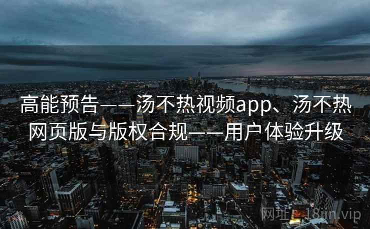 高能预告——汤不热视频app、汤不热网页版与版权合规——用户体验升级