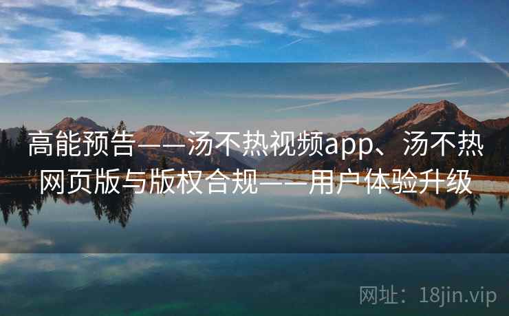 高能预告——汤不热视频app、汤不热网页版与版权合规——用户体验升级