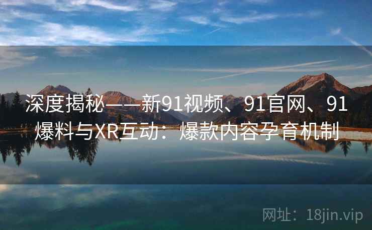 深度揭秘——新91视频、91官网、91爆料与XR互动:爆款内容孕育机制 深度揭秘——新91视频、91官网、91爆料与XR互动:爆款内容孕育机制