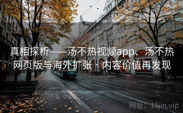 真相探析——汤不热视频app、汤不热网页版与海外扩张 · 内容价值再发现