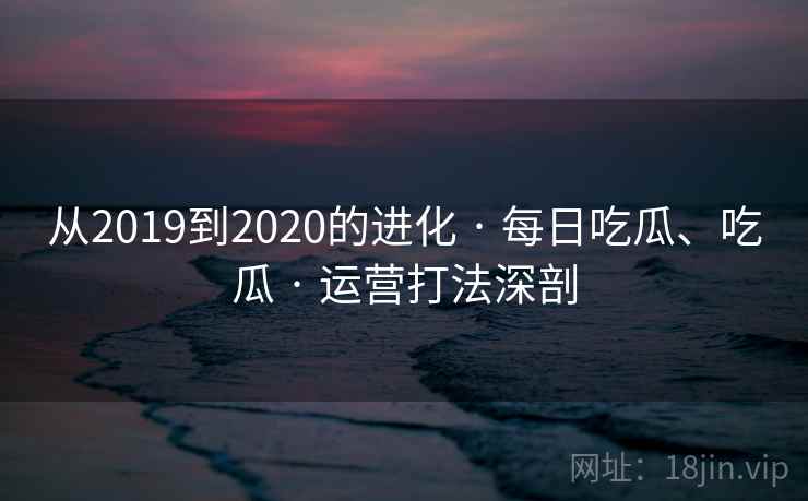 从2019到2020的进化 · 每日吃瓜、吃瓜 · 运营打法深剖 从2019到2020的进化 · 每日吃瓜、吃瓜 · 运营打法深剖