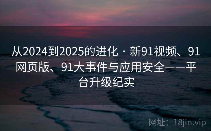 从2024到2025的进化 · 新91视频、91网页版、91大事件与应用安全——平台升级纪实 从2024到2025的进化 · 新91视频、91网页版、91大事件与应用安全——平台升级纪实